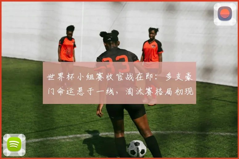 世界杯小组赛收官战在即：多支豪门命运悬于一线，淘汰赛格局初现端倪